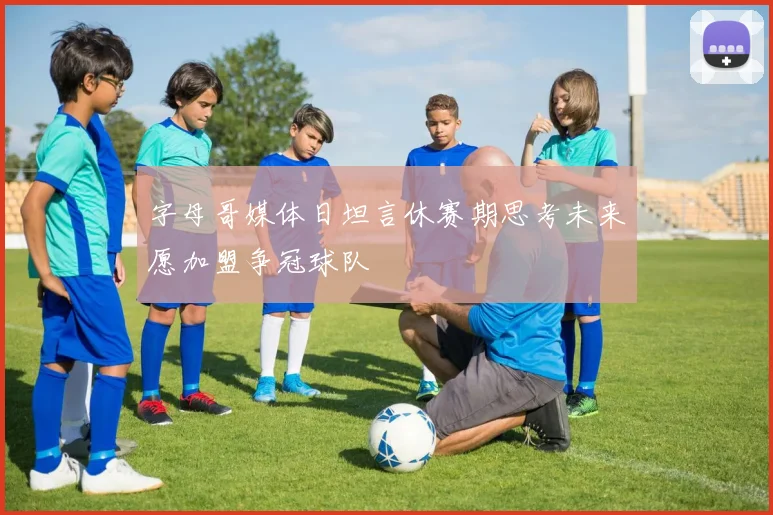 字母哥媒体日坦言休赛期思考未来愿加盟争冠球队