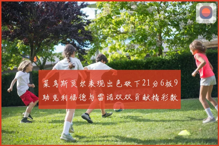 菜鸟斯莫尔表现出色砍下21分6板9助克利福德与雷诺双双贡献精彩数据