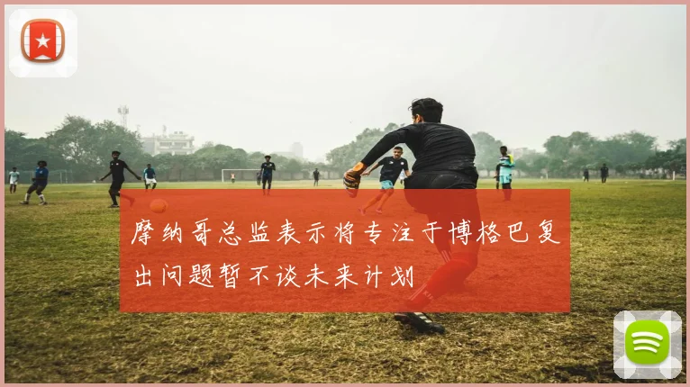 摩纳哥总监表示将专注于博格巴复出问题暂不谈未来计划