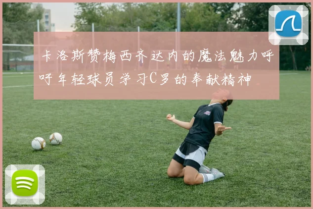 卡洛斯赞梅西齐达内的魔法魅力呼吁年轻球员学习C罗的奉献精神