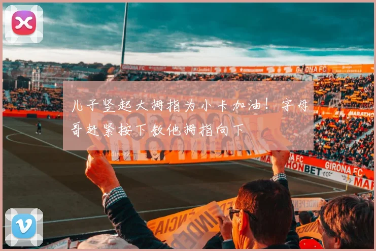 儿子竖起大拇指为小卡加油！字母哥赶紧按下教他拇指向下