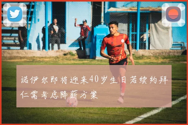 诺伊尔即将迎来40岁生日若续约拜仁需考虑降薪方案