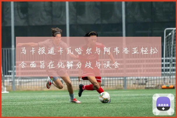马卡报道卡瓦哈尔与阿韦洛亚轻松会面旨在化解分歧与误会