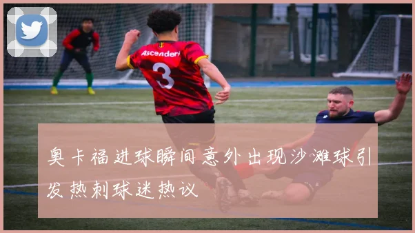 奥卡福进球瞬间意外出现沙滩球引发热刺球迷热议