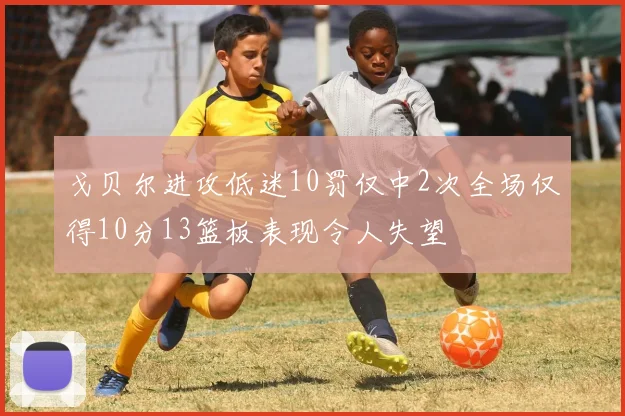 戈贝尔进攻低迷10罚仅中2次全场仅得10分13篮板表现令人失望