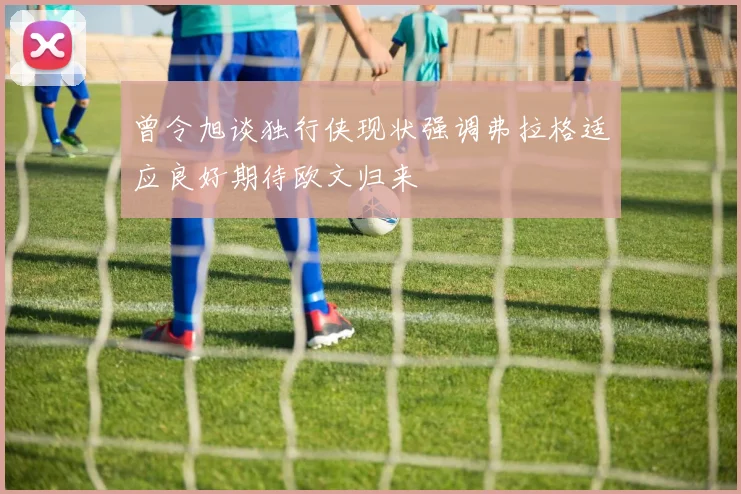 曾令旭谈独行侠现状强调弗拉格适应良好期待欧文归来