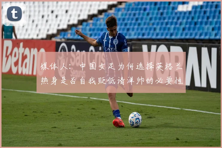 媒体人：中国女足为何选择英格兰热身是否自我贬低请洋帅的必要性何在