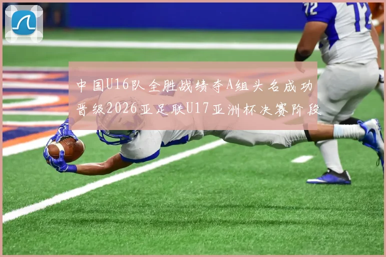 中国U16队全胜战绩夺A组头名成功晋级2026亚足联U17亚洲杯决赛阶段