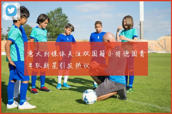 意大利媒体关注双国籍小将德国青年队新星引发热议