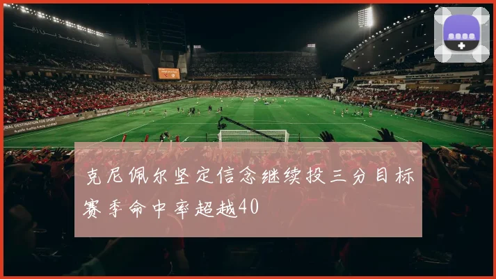 克尼佩尔坚定信念继续投三分目标赛季命中率超越40