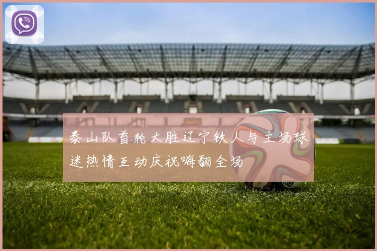 泰山队首轮大胜辽宁铁人与主场球迷热情互动庆祝嗨翻全场