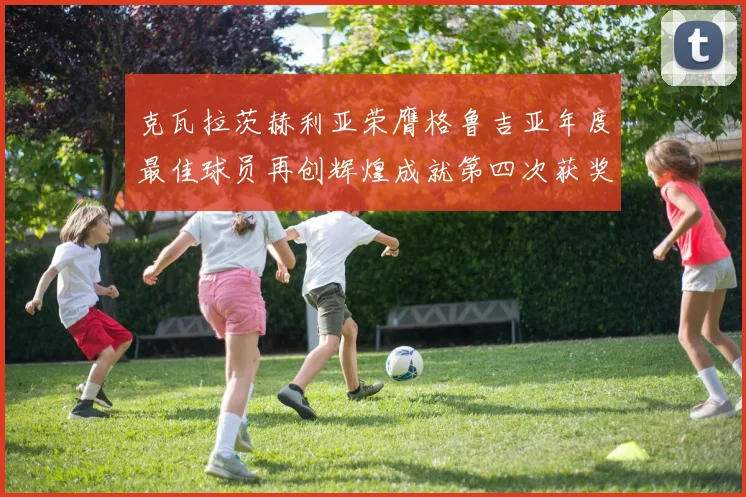 克瓦拉茨赫利亚荣膺格鲁吉亚年度最佳球员再创辉煌成就第四次获奖