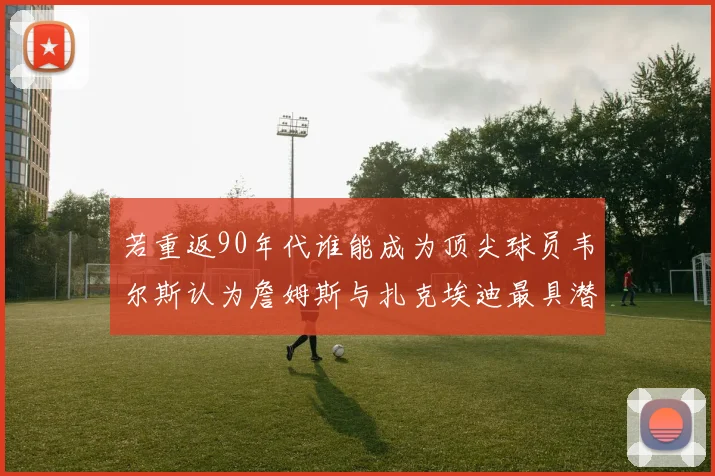 若重返90年代谁能成为顶尖球员韦尔斯认为詹姆斯与扎克埃迪最具潜力