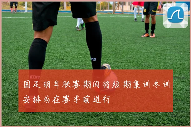 国足明年联赛期间将短期集训冬训安排或在赛季前进行
