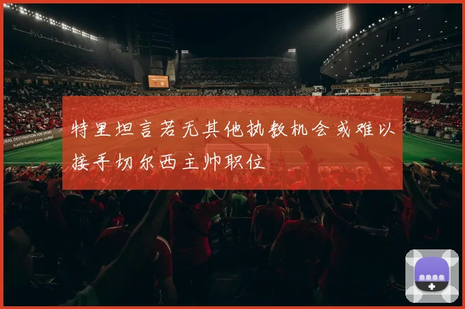 特里坦言若无其他执教机会或难以接手切尔西主帅职位